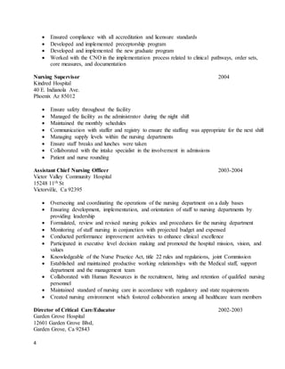 4
 Ensured compliance with all accreditation and licensure standards
 Developed and implemented preceptorship program
 Developed and implemented the new graduate program
 Worked with the CNO in the implementation process related to clinical pathways, order sets,
core measures, and documentation
Nursing Supervisor 2004
Kindred Hospital
40 E. Indianola Ave.
Phoenix Az 85012
 Ensure safety throughout the facility
 Managed the facility as the administrator during the night shift
 Maintained the monthly schedules
 Communication with staffer and registry to ensure the staffing was appropriate for the next shift
 Managing supply levels within the nursing departments
 Ensure staff breaks and lunches were taken
 Collaborated with the intake specialist in the involvement in admissions
 Patient and nurse rounding
Assistant Chief Nursing Officer 2003-2004
Victor Valley Community Hospital
15248 11th St
Victorville, Ca 92395
 Overseeing and coordinating the operations of the nursing department on a daily bases
 Ensuring development, implementation, and orientation of staff to nursing departments by
providing leadership
 Formulated, review and revised nursing policies and procedures for the nursing department
 Monitoring of staff nursing in conjunction with projected budget and expensed
 Conducted performance improvement activities to enhance clinical excellence
 Participated in executive level decision making and promoted the hospital mission, vision, and
values
 Knowledgeable of the Nurse Practice Act, title 22 rules and regulations, joint Commission
 Established and maintained productive working relationships with the Medical staff, support
department and the management team
 Collaborated with Human Resources in the recruitment, hiring and retention of qualified nursing
personnel
 Maintained standard of nursing care in accordance with regulatory and state requirements
 Created nursing environment which fostered collaboration among all healthcare team members
Director of Critical Care/Educator 2002-2003
Garden Grove Hospital
12601 Garden Grove Blvd,
Garden Grove, Ca 92843
 