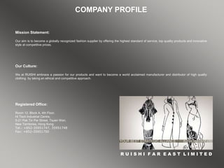 COMPANY PROFILE
Mission Statement:
Our aim is to become a globally recognized fashion supplier by offering the highest standard of service, top quality products and innovative
style at competitive prices.
R U I S H I F A R E A S T L I M I T E D
Registered Office:
Room 12, Block A, 4th Floor,
Hi Tech Industrial Centre,
5-21 Pak Tin Par Street, Tsuen Wan,
New Territories, Hong Kong
Tel.: +852-35951747, 35951748
Fax: +852-35951750
Our Culture:
We at RUISHI embrace a passion for our products and want to become a world acclaimed manufacturer and distributor of high quality
clothing by taking an ethical and competitive approach.
 