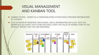 VISUAL MANAGEMENT
AND KANBAN TOOL
 KANBAN SYSTEM – WORKS AS A COMMUNICATION SYSTEM WHICH PROVIDES INFORMATION
AT A GLANCE
 ITS IS ACHIEVED BY INSERTING TIME SAVING, USEFUL INFORMATION OR CLUES INTO THE
WORKPLACE IN A WAYS THAT FLOWS NATURALLY WITH THE VALUE OF ADDING STEPS OF THE
PRODUCT SERVICE THAT YOU ARE PROVIDING
 