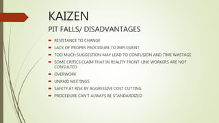 KAIZEN
PIT FALLS/ DISADVANTAGES
 RESISTANCE TO CHANGE
 LACK OF PROPER PROCEDURE TO IMPLEMENT
 TOO MUCH SUGGESTION MAY LEAD TO CONFUSION AND TIME WASTAGE
 SOME CRITICS CLAIM THAT IN REALITY FRONT-LINE WORKERS ARE NOT
CONSULTED
 OVERWORK
 UNPAID MEETINGS
 SAFETY AT RISK BY AGGRESSIVE COST CUTTING
 PROCEDURE CAN’T ALWAYS BE STANDARDIZED
 