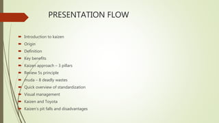 PRESENTATION FLOW
 Introduction to kaizen
 Origin
 Definition
 Key benefits
 Kaizen approach – 3 pillars
 Review 5s principle
 muda – 8 deadly wastes
 Quick overview of standardization
 Visual management
 Kaizen and Toyota
 Kaizen’s pit falls and disadvantages
 