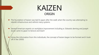  The foundation of kaizen was laid In japan after the wwII, when the country was attempting to
rebuild infrastructure and rethink many systems.
 Several American experts on workplace improvement including w. Edwards deming and joseph
duran came to japan to lecture and teach
 Using the information from this individuals, the concept of kaizen began to be formed and it took
off in the 1950S
KAIZEN
ORIGIN
 