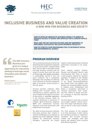 INCLUSIVE BUSINESS AND VALUE CREATION
A WIN-WIN FOR BUSINESS AND SOCIETY
PROGRAM OVERVIEW
The successful businesses of tomorrow
willbethosethatrecognizethemagnitude
of social and economic changes taking
place and are able to anticipate trends
and align business ventures with the
needs of society. Very much the same
as 20 years ago, when leading corporations
in sustainability started to turn the
green revolution into a competitive
advantage, they nowadays are deﬁning
social inclusion as the new competitive
edge. In this sense: ‘social inclusion’ is
the new ‘green’.
Inclusive business initiatives, while
keeping their for-proﬁt nature, are
contributing to poverty reduction and
social integration through the inclusion
of low-income or vulnerable populations
in the business process, either as
suppliers, producers or consumers. It
includes Base-of-Pyramid programs
(BOP) with predominant business
objectives and social businesses with
predominant social goals.
Yet, while inclusive business initiatives
hold great promise, their creation is
not free of challenge such as exposure to
political and social challenges, internal
adoption by mainstream business
managers, measuring the project
impacts, and achieving scale or ﬁnancial
performance necessary to be sustai-
nable.
Three industry leaders, Danone,
Renault, and Schneider Electric, have
commissioned HEC Paris to launch
a pilot program tailored for business
executives. In response to this initiative,
HEC Paris, based on the research
of its Social Business/Enterprise
and Poverty Chair and together with
Ashoka, the renowned global network
of leading social entrepreneurs and
Hystra, a consultancy specialized in
inclusive businesses, have combi-
ned their efforts to design and deli-
ver a program in executive education
starting in 2014.
The ﬁrst edition in June was a success
and brought together several execu-
tives from large multinational compa-
nies as well as a few social entrepre-
neurs.
The chief purpose of this program
is to help executives in both mature
and emerging markets to implement
innovative, and inclusive business
models and strategies that ﬁght
poverty and advance social inclusion
while delivering proﬁts.
HOW TO DEVELOP INNOVATIVE BUSINESS MODELS IN ORDER TO
ADDRESS ACCESS TO GOODS AND SERVICES FOR A LARGER POPULA-
TION?
WHAT ARE THE KEY SUCCESS FACTORS AND KEY BARRIERS TO
IMPLEMENT SUCCESSFUL INCLUSIVE BUSINESS PROJECTS?
HOW TO STRETCH YOUR RESPONSIBILITIES TO INTEGRATE SOCIAL
AND ENVIRONMENTAL ISSUES?
The HEC Inclusive
Business pro-
gram is a unique
opportunity for executives
seeking to leverage social
innovation and reinvent
business.”
Nicolas Cordier,
LEROY MERLIN, INCLUSIVE BUSINESS
PROGRAM FELLOW 2014
Original (from ftp)
NEW
Modify logo
http://www.schneider-electric.co.uk/
 