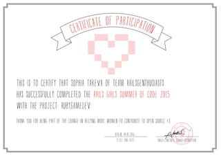 Certificate of Participation
This is to certify that Sophia Takeva of team RailsGEnthusiasts
has successfully completed the Rails Girls Summer of Code 2015
with the project: RubyGameDev
Thank you for being part of the change in helping more women to contribute to open source <3
Anika Lindtner, Travis FoundationPlace and date
Berlin, 04.01.2016
 