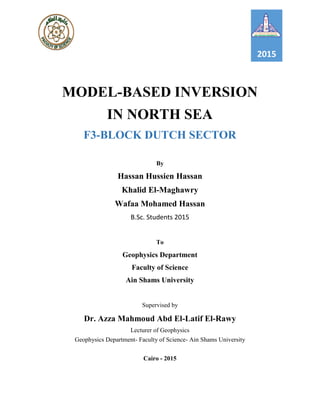 2015
MODEL-BASED INVERSION
IN NORTH SEA
F3-BLOCK DUTCH SECTOR
By
Hassan Hussien Hassan
Khalid El-Maghawry
Wafaa Mohamed Hassan
B.Sc. Students 2015
To
Geophysics Department
Faculty of Science
Ain Shams University
Supervised by
Dr. Azza Mahmoud Abd El-Latif El-Rawy
Lecturer of Geophysics
Geophysics Department- Faculty of Science- Ain Shams University
Cairo - 2015
 