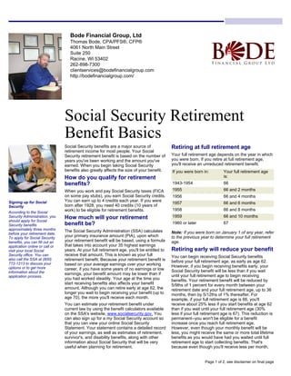 Bode Financial Group, Ltd
Thomas Bode, CPA/PFS®, CFP®
4061 North Main Street
Suite 250
Racine, WI 53402
262-898-7300
clientservices@bodefinancialgroup.com
http://bodefinancialgroup.com/
Social Security Retirement
Benefit Basics
Social Security benefits are a major source of
retirement income for most people. Your Social
Security retirement benefit is based on the number of
years you've been working and the amount you've
earned. When you begin taking Social Security
benefits also greatly affects the size of your benefit.
How do you qualify for retirement
benefits?
When you work and pay Social Security taxes (FICA
on some pay stubs), you earn Social Security credits.
You can earn up to 4 credits each year. If you were
born after 1928, you need 40 credits (10 years of
work) to be eligible for retirement benefits.
How much will your retirement
benefit be?
The Social Security Administration (SSA) calculates
your primary insurance amount (PIA), upon which
your retirement benefit will be based, using a formula
that takes into account your 35 highest earnings
years. At your full retirement age, you'll be entitled to
receive that amount. This is known as your full
retirement benefit. Because your retirement benefit is
based on your average earnings over your working
career, if you have some years of no earnings or low
earnings, your benefit amount may be lower than if
you had worked steadily. Your age at the time you
start receiving benefits also affects your benefit
amount. Although you can retire early at age 62, the
longer you wait to begin receiving your benefit (up to
age 70), the more you'll receive each month.
You can estimate your retirement benefit under
current law by using the benefit calculators available
on the SSA's website, www.socialsecurity.gov. You
can also sign up for a my Social Security account so
that you can view your online Social Security
Statement. Your statement contains a detailed record
of your earnings, as well as estimates of retirement,
survivor's, and disability benefits, along with other
information about Social Security that will be very
useful when planning for retirement.
Retiring at full retirement age
Your full retirement age depends on the year in which
you were born. If you retire at full retirement age,
you'll receive an unreduced retirement benefit.
If you were born in: Your full retirement age
is:
1943-1954 66
1955 66 and 2 months
1956 66 and 4 months
1957 66 and 6 months
1958 66 and 8 months
1959 66 and 10 months
1960 or later 67
Note: If you were born on January 1 of any year, refer
to the previous year to determine your full retirement
age.
Retiring early will reduce your benefit
You can begin receiving Social Security benefits
before your full retirement age, as early as age 62.
However, if you begin receiving benefits early, your
Social Security benefit will be less than if you wait
until your full retirement age to begin receiving
benefits. Your retirement benefit will be reduced by
5/9ths of 1 percent for every month between your
retirement date and your full retirement age, up to 36
months, then by 5/12ths of 1% thereafter. For
example, if your full retirement age is 66, you'll
receive about 25% less if you start benefits at age 62
than if you wait until your full retirement age (30%
less if your full retirement age is 67). This reduction is
permanent--you won't be eligible for a benefit
increase once you reach full retirement age.
However, even though your monthly benefit will be
less, you might receive the same or more total lifetime
benefits as you would have had you waited until full
retirement age to start collecting benefits. That's
because even though you'll receive less per month,
Signing up for Social
Security
According to the Social
Security Administration, you
should apply for Social
Security benefits
approximately three months
before your retirement date.
To apply for Social Security
benefits, you can fill out an
application online or call or
visit your local Social
Security office. You can
also call the SSA at (800)
772-1213 to discuss your
options or to get more
information about the
application process.
Page 1 of 2, see disclaimer on final page
 