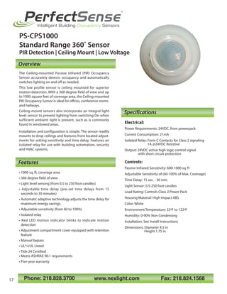 Specifications
Features
Overview
PS-CPS1000
Standard Range 360˚ Sensor
PIR Detection | Ceiling Mount | Low Voltage
Phone: 218.828.3700 www.nexlight.com Fax: 218.824.1568
Electrical:
Power Requirements: 24VDC, from powerpack
Current Consumption: 21mA
Isolated Relay: Form C Contacts for Class 2 signaling
1A @24VDC Resistive
Output: 24VDC active high logic control signal
with short circuit protection
Controls:
Passive Infrared Sensitivity: 600-1000 sq. ft
Adjustable Sensitivity of (60-100% of Max. Coverage)
Time Delay: 15 sec. - 30 min.
Light Sensor: 0.5-250 foot candles
Load Rating: Controls Class 2 Power Pack
Housing Material: High-Impact ABS
Color: White
Environment Temperature: 32ºF to 122ºF
Humidity: 0-90% Non Condensing
Installation: See Install Instructions
Dimensions: Diameter 4.5 in
Height 1.75 in
The Ceiling-mounted Passive Infrared (PIR) Occupancy
Sensor accurately detects occupancy and automatically
switches lighting on and off as needed.
This low profile sensor is ceiling mounted for superior
motion detection. With a 360 degree field of view and up
to 1000 square feet of coverage area, the Ceiling-mounted
PIR Occupancy Sensor is ideal for offices, conference rooms
and hallways.
Ceiling-mount sensors also incorporate an integral light
level sensor to prevent lighting from switching On when
sufficient ambient light is present, such as is commonly
found in windowed areas.
Installation and configuration is simple. The sensor readily
mounts to drop ceilings and features front located adjust-
ments for setting sensitivity and time delay. Features an
isolated relay for use with building automation, security
and HVAC systems.
• 1000 sq. ft. coverage area
• 360 degree field of view
• Light level sensing (from 0.5 to 250 foot-candles)
• Adjustable time delay (pre-set time delays from 15
seconds to 30 minutes)
• Automatic adaptive technology adjusts the time delay for
maximum energy savings.
• Adjustable sensitivity (from 60 to 100%)
• Isolated relay
• Red LED motion indicator blinks to indicate motion
detection
• Adjustment compartment cover equipped with retention
feature
• Manual bypass
• UL®/cUL Listed
• Title 24 Certified
• Meets ASHRAE 90.1 requirements
• Five-year warranty
PerfectSense
®
Intelligent Building Occupancy Sensors
17
 