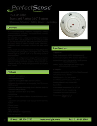 Phone: 218.828.3700 www.nexlight.com Fax: 218.824.1568
Electrical:
Power Requirements: 24VDC, from powerpack
Current Consumption: 34mA Nominal (125mA max)
Isolated Relay: Form C Contacts for Class 2 signaling
1A @24VDC Resistive
Output: 24VDC active high logic control signal
with short circuit protection
Controls:
Adjustable Sensitivity of (60-100% of Max. Coverage)
Time Delay: 15 sec. - 30 min.
Light Sensor: 0.5-250 foot candles
Load Rating: Controls Class 2 Power Pack
Housing Material: High-Impact ABS
Color: White
Environment Temperature: 32ºF to 122ºF
Humidity: 0-90% Non Condensing
Installation: See Install Instructions
Dimensions: Diameter 4.5 in
Height 1.25 in
PerfectSense
®
Intelligent Building Occupancy Sensors
The Ceiling-mounted Ultrasonic Occupancy Sensor
accurately detects occupancy and automatically switches
lighting on and off as needed.
This low profile sensor is ceiling mounted for superior motion
detection. With a 360 degree field of view and up to 2000
square feet of coverage area, the Ceiling-mounted Ultrasonic
Occupancy Sensor is ideal for storage rooms, bathrooms,
conference rooms, classrooms, hallways, and open office
areas.
Ceiling-mount sensors also incorporate an integral light level
sensor to prevent lighting from switching On when sufficient
ambient light is present, such as is commonly found in
windowed areas.
Installation and configuration is simple. The sensor readily
mounts to drop ceilings and features front located adjust-
ments for setting sensitivity and time delay. Features an
isolated relay for use with building automation, security and
HVAC systems.
• 2000 sq. ft. coverage area
• 360 degree field of view
• Light level sensing (from 0.5 to 250 foot-candles)
• Adjustable time delay (pre-set time delays from 15 seconds
to 30 minutes)
• Automatic adaptive technology adjusts the time delay for
maximum energy savings.
• Adjustable sensitivity (from 60 to 100%)
• Isolated relay
• Red LED motion indicator blinks to indicate motion detec-
tion
• Adjustment compartment cover equipped with retention
feature
• Manual bypass
• UL®/cUL Listed
• Title 24 Certified
• Meets ASHRAE 90.1 requirements
• Five-year warranty
21
Specifications
Features
Overview
PS-CUS2000
Standard Range 360˚ Sensor
Ultrasonic Detection | Ceiling Mount | Low Voltage
 