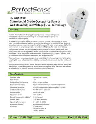 Phone: 218.828.3700 www.nexlight.com Fax: 218.824.1568
PerfectSense
®
Intelligent Building Occupancy Sensors
PS-WDS1500
Commercial Grade Occupancy Sensor
Wall Mounted | Low Voltage | Dual Technology
Coverage Area: 2500 sq. ft. @ 8 ft. high
Field of view: 110°
Ambient light level sensing: 0.5 to 250 foot-candles
Adjustable Time Delay: Pre-set time delays from 15 seconds to 30 minutes
Adjustable sensitivity: 60%-100% independent adjusment for US and PIR
LED Motion Indicators: Red=PIR Green= Ultrasonic
Manual Bypass: Switch selectable
Adjusment cover: Front located
Current Consumption @ 24Vdc*: 37mA Nominal
Isolated Relay: 1A @ 24 Vdc Resistive
Operating Temperature: 32 - 122ºF (0 - 50ºC)
Maximum Humidity: 90% RH Non-condensing
Standards: UL®/cUL Listed
FCC: Part 15, Class B
Title 24 Certified
Specifications
Overview
The Wall-Mounted Dual Technology Occupancy Sensor employs both passive
infrared (PIR) and ultrasonic technology to accurately detect occupancy and
automatically turn on lighting.
To reduce the occurrence of false on events, this sensor employs PIR technology to detect
major motion. Once lighting has been turned on, it employs highly sensitive PIR and ultrasonic
technology to detect minor motion and keep lighting on while areas remain occupied. When the
room or area is no longer occupied, the sensor turns off lighting after a pre-set time delay.
The low profile sensor is wall-mounted for greatest sensitivity to motion in large areas with
obstructions. With a 110º degree field of view and up to 2500 square feet of coverage area when
mounted at 8 ft. off the ground, the Wall-mounted Dual Technology Occupancy Sensor is ideal
for conference rooms, classrooms, bathrooms, and large office areas.
These wall-mount sensors also incorporate an integral light level sensor to prevent lighting from
switching On when sufficient ambient light is present, such as is commonly found in windowed
areas.
Installation and configuration is simple. The sensor readily mounts to walls and drop ceilings and
features front located adjustments for setting sensitivity and time delay. The sensor also features
an isolated relay for use with building automation and HVAC systems.
35
 