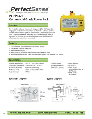 Phone: 218.828.3700 www.nexlight.com Fax: 218.824.1568
PerfectSense
®
Intelligent Building Occupancy Sensors
PS-PP1277
Commercial Grade Power Pack
• 100 mA power output can supply up to three sensors
• Single-pole, normally open relay
• Rated for plenum use
• Relay rated for maximum 15 A tungsten and 20 A ballast loads
• Mounts to a standard 4-in. x 4-in. junction box using a 1/2-in., threaded EMT nipple
Overview
Features
120V
277V
Relay
White
Line voltage
120/277 Vac
Neutral
Blue
(Control)
Black
(Common)
Red
(+24 Vdc)
Control
Load
TransformerVoltage selector Voltage selector
Load
Neutral
Black
Line voltage
120/277 Vac
Control input
+24 Vdc
Blue Blk Red
Common
Hot
White
Red
BlackHot
Sensor
Override OFF
Red
Storage Temperature: -20°F to 150°F (-29°C to 65°C)
Operating Temperature: 32°F to 104°F (0°C to 40°C)
Maximum Humidity: 90% non-condensing
AC Power Input: 120 or 277 Vac ± 10%, 60 Hz
Output Voltage: 24 Vdc
Specifications
The PerfectSense Power Pack has a line input of 120 or 277 Vac, and a
single-pole, single-throw, relay output for the load. A full wave rectifier
converts the AC line voltage to 24 Vdc to power a low-voltage sensor via
Class 2, plenum-rated wire. The power pack can be mounted inside or
outside of an electrical junction box. Be sure to observe all local codes
when mounting and wiring a powerpack.
Schematic Diagram System Diagram
Output Current: 100 mA nominal
Horsepower Rating: 1 hp @ 120 V
Switching Capacity: 120 Vac, 60 Hz
15 A tungsten 1800 W
20 A ballast
277 Vac, 60 Hz
20 A ballast
37
 
