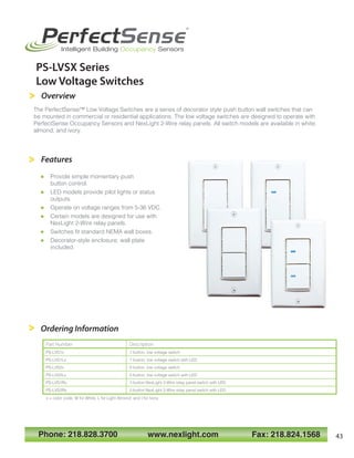 Ordering Information
Features
 Provide simple momentary push
button control.
 LED models provide pilot lights or status
outputs.
 Operate on voltage ranges from 5-36 VDC.
 Certain models are designed for use with
NexLight 2-Wire relay panels.
 Switches fit standard NEMA wall boxes.
 Decorator-style enclosure; wall plate
included.
Part Number Description
PS-LVS1x 1-button, low voltage switch
PS-LVS1Lx 1-button, low voltage switch with LED
PS-LVS2x 2-button, low voltage switch
PS-LVS2Lx 2-button, low voltage switch with LED
PS-LVS1Rx 1-button NexLight 2-Wire relay panel switch with LED
PS-LVS2Rx 2-button NexLight 2-Wire relay panel switch with LED
x = color code; W for White, L for Light Almond, and I for Ivory.
The PerfectSense™ Low Voltage Switches are a series of decorator style push button wall switches that can
be mounted in commercial or residential applications. The low voltage switches are designed to operate with
PerfectSense Occupancy Sensors and NexLight 2-Wire relay panels. All switch models are available in white,
almond, and ivory.
Phone: 218.828.3700 www.nexlight.com Fax: 218.824.1568
PerfectSense
®
Intelligent Building Occupancy Sensors
PS-LVSX Series
Low Voltage Switches
Overview
43
 