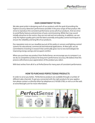 OUR COMMITMENT TO YOU
We take great pride in designing each of our products with the goal of providing the
highest accuracy detection performance possible in the price range of that product. We
strive to reproduce the consistent performance across all of our products. And we strive
to avoid flashy features and promises of auto-commissioning. While that may sound
initially attractive to the novice, they are not real and not enduring. In addition, we use
only the highest-quality parts and the latest assembly and quality control techniques to
ensure the reliability and long life of our products.
Our reputation rests on our steadfast pursuit of this policy in sensors and lighting control
systems for educational, commercial and industrial applications. At NexLight, we are
committed to investing in research that continually gives rise to new technologies for
improving energy savings and occupant comfort.
When you purchase any product from PerfectSense, we encourage you to compare it, as
we do, to competitive products for long-term performance accuracy. We believe that this
process will enhance your appreciation of the product you select.
With best wishes from all of us at PerfectSense for many years of consistent performance.
HOW TO PURCHASE PERFECTSENSE PRODUCTS
In order to serve you better, PerfectSense products are available through a number of
different sales channels. To get you connected with the right products for your applica-
tion please contact us directly either by telephone at 218-828-3700, or visit us on the web
at www.NexLight.com for more information.
PerfectSense is a trademarked brand of NexLight TEL.: 218-828-3700 FAX: 218-824-1568 WWW.NEXLIGHT.COM
PerfectSense
®
Intelligent Building Occupancy Sensors
PerfectSense
®
Intelligent Building Occupancy Sensors
 