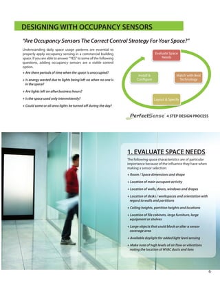 Understanding daily space usage patterns are essential to
properly apply occupancy sensing in a commercial building
space. If you are able to answer “YES” to some of the following
questions, adding occupancy sensors are a viable control
option.
+ Are there periods of time when the space is unoccupied?
+ Is energy wasted due to lights being left on when no one is
in the space?
+ Are lights left on after business hours?
+ Is the space used only intermittently?
+ Could some or all area lights be turned off during the day?
DESIGNING WITH OCCUPANCY SENSORS
4 STEP DESIGN PROCESS
Evaluate Space
Needs
Match with Best
Technology
Layout & Specify
Install &
Con gure
“Are Occupancy Sensors The Correct Control Strategy For Your Space?”
1. EVALUATE SPACE NEEDS
The following space characteristics are of particular
importance because of the influence they have when
making a sensor selection:
+ Room / Space dimensions and shape
+ Location of main occupant activity
+ Location of walls, doors, windows and drapes
+ Location of desks / workspaces and orientation with
regard to walls and partitions
+ Ceiling heights, partition heights and locations
+ Location of file cabinets, large furniture, large
equipment or shelves
+ Large objects that could block or alter a sensor
coverage area
+ Available daylight for added light level sensing
+ Make note of high levels of air flow or vibrations
noting the location of HVAC ducts and fans
PerfectSense
®
6
 