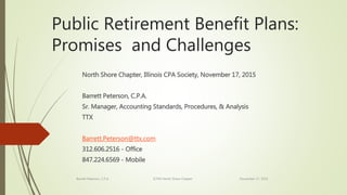 Public Retirement Benefit Plans:
Promises and Challenges
North Shore Chapter, Illinois CPA Society, November 17, 2015
Barrett Peterson, C.P.A.
Sr. Manager, Accounting Standards, Procedures, & Analysis
TTX
Barrett.Peterson@ttx.com
312.606.2516 - Office
847.224.6569 - Mobile
Barrett Peterson, C.P.A. ICPAS North Shore Chapter November 17, 2015
 