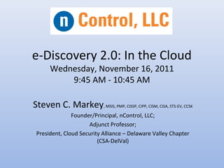 e-Discovery 2.0: In the Cloud
Wednesday, November 16, 2011
9:45 AM - 10:45 AM
Steven C. Markey, MSIS, PMP, CISSP, CIPP, CISM, CISA, STS-EV, CCSK
Founder/Principal, nControl, LLC;
Adjunct Professor;
President, Cloud Security Alliance – Delaware Valley Chapter
(CSA-DelVal)
 