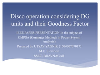Disco operation considering DG
units and their Goodness Factor
IEEE PAPER PRESENTATION In the subject of
CMPSA (Computer Methods in Power System
Analysis)
Prepared by UTSAV YAGNIK (150430707017)
M.E. Electrical
SSEC, BHAVNAGAR
 