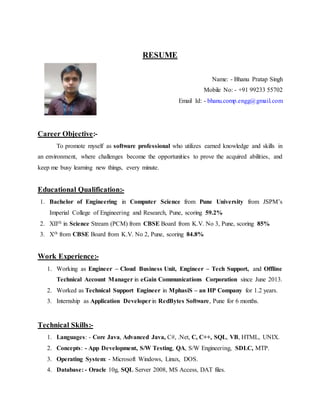 RESUME
Name: - Bhanu Pratap Singh
Mobile No: - +91 99233 55702
Email Id: - bhanu.comp.engg@gmail.com
Career Objective:-
To promote myself as software professional who utilizes earned knowledge and skills in
an environment, where challenges become the opportunities to prove the acquired abilities, and
keep me busy learning new things, every minute.
Educational Qualification:-
1. Bachelor of Engineering in Computer Science from Pune University from JSPM’s
Imperial College of Engineering and Research, Pune, scoring 59.2%
2. XIIth in Science Stream (PCM) from CBSE Board from K.V. No 3, Pune, scoring 85%
3. Xth from CBSE Board from K.V. No 2, Pune, scoring 84.8%
Work Experience:-
1. Working as Engineer – Cloud Business Unit, Engineer – Tech Support, and Offline
Technical Account Manager in eGain Communications Corporation since June 2013.
2. Worked as Technical Support Engineer in MphasiS – an HP Company for 1.2 years.
3. Internship as Application Developerin RedBytes Software, Pune for 6 months.
Technical Skills:-
1. Languages: - Core Java, Advanced Java, C#, .Net, C, C++, SQL, VB, HTML, UNIX.
2. Concepts: - App Development, S/W Testing, QA, S/W Engineering, SDLC, MTP.
3. Operating System: - Microsoft Windows, Linux, DOS.
4. Database: - Oracle 10g, SQL Server 2008, MS Access, DAT files.
 