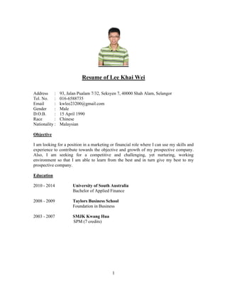 1
Resume of Lee Khai Wei
Address : 93, Jalan Pualam 7/32, Seksyen 7, 40000 Shah Alam, Selangor
Tel. No. : 016-6588735
Email : kwlee23200@gmail.com
Gender : Male
D.O.B. : 15 April 1990
Race : Chinese
Nationality : Malaysian
Objective
I am looking for a position in a marketing or financial role where I can use my skills and
experience to contribute towards the objective and growth of my prospective company.
Also, I am seeking for a competitive and challenging, yet nurturing, working
environment so that I am able to learn from the best and in turn give my best to my
prospective company.
Education
2010 - 2014 University of South Australia
Bachelor of Applied Finance
2008 - 2009 Taylors Business School
Foundation in Business
2003 - 2007 SMJK Kwang Hua
SPM (7 credits)
 