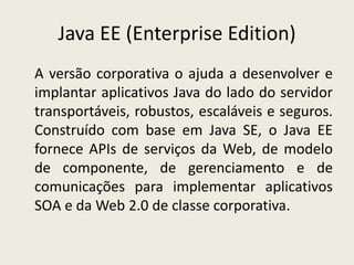 Java EE (Enterprise Edition)
A versão corporativa o ajuda a desenvolver e
implantar aplicativos Java do lado do servidor
transportáveis, robustos, escaláveis e seguros.
Construído com base em Java SE, o Java EE
fornece APIs de serviços da Web, de modelo
de componente, de gerenciamento e de
comunicações para implementar aplicativos
SOA e da Web 2.0 de classe corporativa.
 