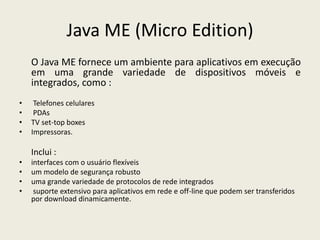 Java ME (Micro Edition)
O Java ME fornece um ambiente para aplicativos em execução
em uma grande variedade de dispositivos móveis e
integrados, como :
• Telefones celulares
• PDAs
• TV set-top boxes
• Impressoras.
Inclui :
• interfaces com o usuário flexíveis
• um modelo de segurança robusto
• uma grande variedade de protocolos de rede integrados
• suporte extensivo para aplicativos em rede e off-line que podem ser transferidos
por download dinamicamente.
 