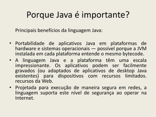 Porque Java é importante?
Principais benefícios da linguagem Java:
• Portabilidade de aplicativos Java em plataformas de
hardware e sistemas operacionais — possível porque a JVM
instalada em cada plataforma entende o mesmo bytecode.
• A linguagem Java e a plataforma têm uma escala
impressionante. Os aplicativos podem ser facilmente
gravados (ou adaptados de aplicativos de desktop Java
existentes) para dispositivos com recursos limitados.
recursos da Web.
• Projetada para execução de maneira segura em redes, a
linguagem suporta este nível de segurança ao operar na
Internet.
 