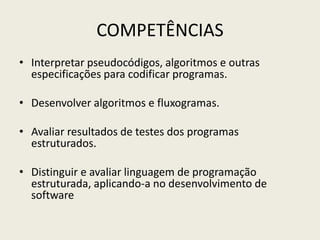 COMPETÊNCIAS
• Interpretar pseudocódigos, algoritmos e outras
especificações para codificar programas.
• Desenvolver algoritmos e fluxogramas.
• Avaliar resultados de testes dos programas
estruturados.
• Distinguir e avaliar linguagem de programação
estruturada, aplicando-a no desenvolvimento de
software
 