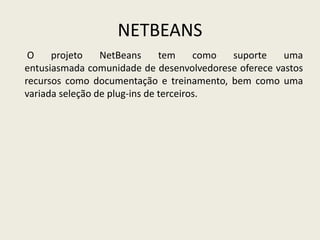 NETBEANS
O projeto NetBeans tem como suporte uma
entusiasmada comunidade de desenvolvedorese oferece vastos
recursos como documentação e treinamento, bem como uma
variada seleção de plug-ins de terceiros.
 