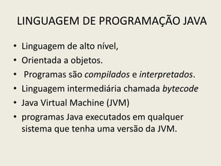 LINGUAGEM DE PROGRAMAÇÃO JAVA
• Linguagem de alto nível,
• Orientada a objetos.
• Programas são compilados e interpretados.
• Linguagem intermediária chamada bytecode
• Java Virtual Machine (JVM)
• programas Java executados em qualquer
sistema que tenha uma versão da JVM.
 