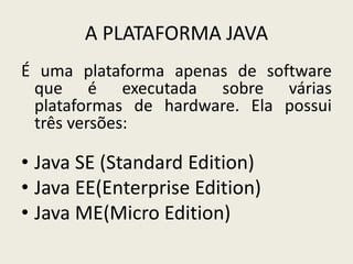 A PLATAFORMA JAVA
É uma plataforma apenas de software
que é executada sobre várias
plataformas de hardware. Ela possui
três versões:
• Java SE (Standard Edition)
• Java EE(Enterprise Edition)
• Java ME(Micro Edition)
 