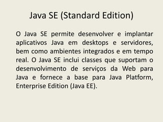 Java SE (Standard Edition)
O Java SE permite desenvolver e implantar
aplicativos Java em desktops e servidores,
bem como ambientes integrados e em tempo
real. O Java SE inclui classes que suportam o
desenvolvimento de serviços da Web para
Java e fornece a base para Java Platform,
Enterprise Edition (Java EE).
 