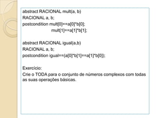 abstract RACIONAL mult(a, b)
RACIONAL a, b;
postcondition mult[0]==a[0]*b[0];
               mult[1]==a[1]*b[1];

abstract RACIONAL igual(a,b)
RACIONAL a, b;
postcondition igual==(a[0]*b[1]==a[1]*b[0]);

Exercício:
Crie o TODA para o conjunto de números complexos com todas
as suas operações básicas.
 