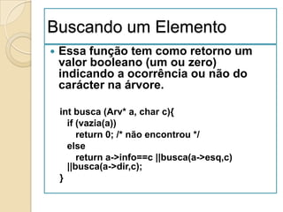 Buscando um Elemento
   Essa função tem como retorno um
    valor booleano (um ou zero)
    indicando a ocorrência ou não do
    carácter na árvore.

    int busca (Arv* a, char c){
      if (vazia(a))
         return 0; /* não encontrou */
      else
         return a->info==c ||busca(a->esq,c)
      ||busca(a->dir,c);
    }
 