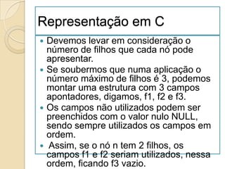 Representação em C
 Devemos levar em consideração o
  número de filhos que cada nó pode
  apresentar.
 Se soubermos que numa aplicação o
  número máximo de filhos é 3, podemos
  montar uma estrutura com 3 campos
  apontadores, digamos, f1, f2 e f3.
 Os campos não utilizados podem ser
  preenchidos com o valor nulo NULL,
  sendo sempre utilizados os campos em
  ordem.
 Assim, se o nó n tem 2 filhos, os
  campos f1 e f2 seriam utilizados, nessa
  ordem, ficando f3 vazio.
 