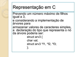 Representação em C
Prevendo um número máximo de filhos
igual a 3,
e considerando a implementação de
árvores para
armazenar valores de caracteres simples,
a declaração do tipo que representa o nó
da árvore poderia ser:
         struct arv3 {
         char val;
         struct arv3 *f1, *f2, *f3;
         };
 