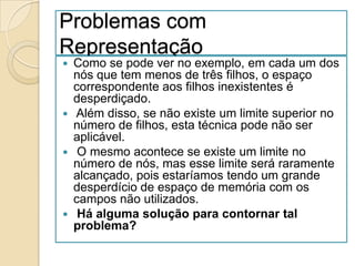 Problemas com
Representação
 Como se pode ver no exemplo, em cada um dos
  nós que tem menos de três filhos, o espaço
  correspondente aos filhos inexistentes é
  desperdiçado.
 Além disso, se não existe um limite superior no
  número de filhos, esta técnica pode não ser
  aplicável.
 O mesmo acontece se existe um limite no
  número de nós, mas esse limite será raramente
  alcançado, pois estaríamos tendo um grande
  desperdício de espaço de memória com os
  campos não utilizados.
 Há alguma solução para contornar tal
  problema?
 