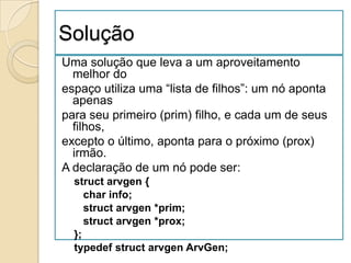 Solução
Uma solução que leva a um aproveitamento
  melhor do
espaço utiliza uma “lista de filhos”: um nó aponta
  apenas
para seu primeiro (prim) filho, e cada um de seus
  filhos,
excepto o último, aponta para o próximo (prox)
  irmão.
A declaração de um nó pode ser:
  struct arvgen {
     char info;
     struct arvgen *prim;
     struct arvgen *prox;
  };
  typedef struct arvgen ArvGen;
 