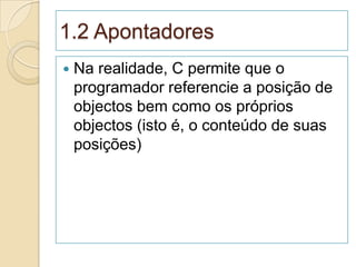 1.2 Apontadores
   Na realidade, C permite que o
    programador referencie a posição de
    objectos bem como os próprios
    objectos (isto é, o conteúdo de suas
    posições)
 