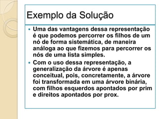 Exemplo da Solução
 Uma das vantagens dessa representação
  é que podemos percorrer os filhos de um
  nó de forma sistemática, de maneira
  análoga ao que fizemos para percorrer os
  nós de uma lista simples.
 Com o uso dessa representação, a
  generalização da árvore é apenas
  conceitual, pois, concretamente, a árvore
  foi transformada em uma árvore binária,
  com filhos esquerdos apontados por prim
  e direitos apontados por prox.
 