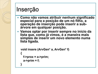 Inserção
 Como não vamos atribuir nenhum significado
  especial para a posição de um nó filho, a
  operação de inserção pode inserir a sub-
  árvore em qualquer posição.
 Vamos optar por inserir sempre no início da
  lista que, como já vimos, é a maneira mais
  simples de inserir um novo elemento numa
  lista ligada.

    void insere (ArvGen* a, ArvGen* f)
    {
      f->prox = a->prim;
      a->prim = f;
    }
 