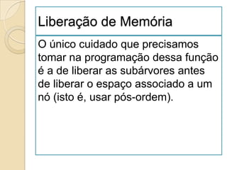Liberação de Memória
O único cuidado que precisamos
tomar na programação dessa função
é a de liberar as subárvores antes
de liberar o espaço associado a um
nó (isto é, usar pós-ordem).
 
