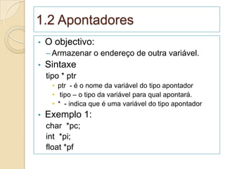 1.2 Apontadores
•   O objectivo:
    – Armazenar o endereço de outra variável.
•   Sintaxe
    tipo * ptr
      • ptr - é o nome da variável do tipo apontador
      • tipo – o tipo da variável para qual apontará.
      • * - indica que é uma variável do tipo apontador
•   Exemplo 1:
    char *pc;
    int *pi;
    float *pf
 