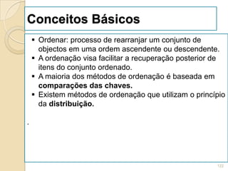 Conceitos Básicos
     Ordenar: processo de rearranjar um conjunto de
      objectos em uma ordem ascendente ou descendente.
     A ordenação visa facilitar a recuperação posterior de
      itens do conjunto ordenado.
     A maioria dos métodos de ordenação é baseada em
      comparações das chaves.
     Existem métodos de ordenação que utilizam o princípio
      da distribuição.

.




                                                        122
 