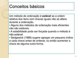Conceitos básicos

Um método de ordenação é estável se a ordem
relativa dos itens com chaves iguais não se altera
durante a ordenação.
• Alguns dos métodos de ordenação mais eficientes
não são estáveis.
• A estabilidade pode ser forçada quando o método é
não-estável.
• Sedgewick (1988) sugere agregar um pequeno índice
a cada chave antes de ordenar, ou então aumentar a
chave de alguma outra forma.



                                                      124
 