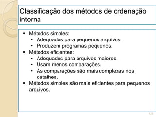 Classificação dos métodos de ordenação
interna
 Métodos simples:
   • Adequados para pequenos arquivos.
   • Produzem programas pequenos.
 Métodos eficientes:
   • Adequados para arquivos maiores.
   • Usam menos comparações.
   • As comparações são mais complexas nos
     detalhes.
 Métodos simples são mais eficientes para pequenos
  arquivos.



                                                  126
 