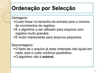 Ordenação por Selecção
Vantagens:
  Custo linear no tamanho da entrada para o número
   de movimentos de registos.
  É o algoritmo a ser utilizado para arquivos com
   registos muito grandes.
  É muito interessante para arquivos pequenos.

Desvantagens:
  O facto de o arquivo já estar ordenado não ajuda em
   nada, pois o custo continua quadrático.
  O algoritmo não é estável.



                                                         128
 