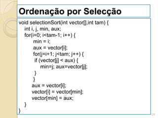 Ordenação por Selecção
void selectionSort(int vector[],int tam) {
  int i, j, min, aux;
  for(i=0; i<tam-1; i++) {
       min = i;
       aux = vector[i];
       for(j=i+1; j<tam; j++) {
        if (vector[j] < aux) {
            min=j; aux=vector[j];
        }
       }
      aux = vector[i];
      vector[i] = vector[min];
      vector[min] = aux;
  }
}
                                             129
 