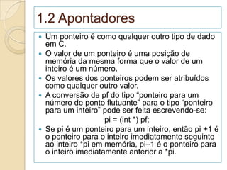 1.2 Apontadores
   Um ponteiro é como qualquer outro tipo de dado
    em C.
   O valor de um ponteiro é uma posição de
    memória da mesma forma que o valor de um
    inteiro é um número.
   Os valores dos ponteiros podem ser atribuídos
    como qualquer outro valor.
   A conversão de pf do tipo “ponteiro para um
    número de ponto flutuante” para o tipo “ponteiro
    para um inteiro” pode ser feita escrevendo-se:
                      pi = (int *) pf;
   Se pi é um ponteiro para um inteiro, então pi +1 é
    o ponteiro para o inteiro imediatamente seguinte
    ao inteiro *pi em memória, pi–1 é o ponteiro para
    o inteiro imediatamente anterior a *pi.
 