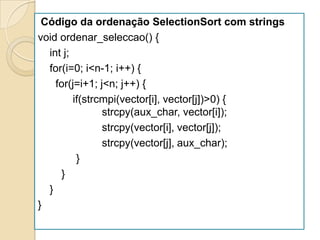 Código da ordenação SelectionSort com strings
void ordenar_seleccao() {
  int j;
  for(i=0; i<n-1; i++) {
    for(j=i+1; j<n; j++) {
         if(strcmpi(vector[i], vector[j])>0) {
                strcpy(aux_char, vector[i]);
                strcpy(vector[i], vector[j]);
                strcpy(vector[j], aux_char);
          }
     }
  }
}
 