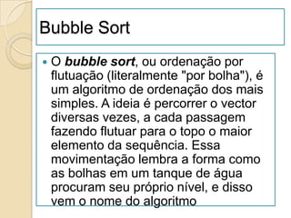 Bubble Sort
   O bubble sort, ou ordenação por
    flutuação (literalmente "por bolha"), é
    um algoritmo de ordenação dos mais
    simples. A ideia é percorrer o vector
    diversas vezes, a cada passagem
    fazendo flutuar para o topo o maior
    elemento da sequência. Essa
    movimentação lembra a forma como
    as bolhas em um tanque de água
    procuram seu próprio nível, e disso
    vem o nome do algoritmo
 