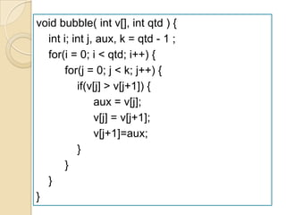 void bubble( int v[], int qtd ) {
  int i; int j, aux, k = qtd - 1 ;
  for(i = 0; i < qtd; i++) {
       for(j = 0; j < k; j++) {
          if(v[j] > v[j+1]) {
               aux = v[j];
               v[j] = v[j+1];
               v[j+1]=aux;
          }
       }
  }
}
 
